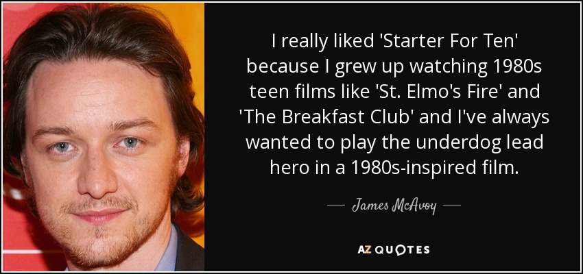 I really liked 'Starter For Ten' because I grew up watching 1980s teen films like 'St. Elmo's Fire' and 'The Breakfast Club' and I've always wanted to play the underdog lead hero in a 1980s-inspired film. - James McAvoy