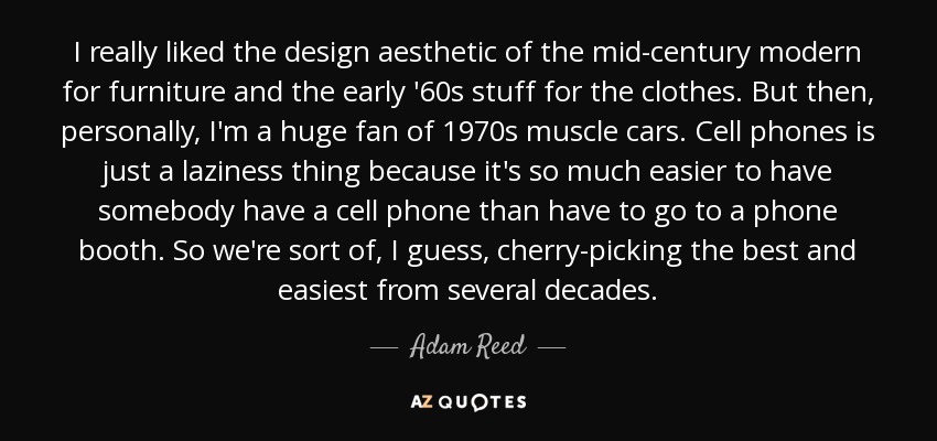 I really liked the design aesthetic of the mid-century modern for furniture and the early '60s stuff for the clothes. But then, personally, I'm a huge fan of 1970s muscle cars. Cell phones is just a laziness thing because it's so much easier to have somebody have a cell phone than have to go to a phone booth. So we're sort of, I guess, cherry-picking the best and easiest from several decades. - Adam Reed