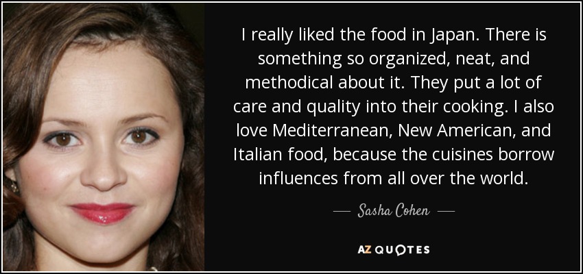 I really liked the food in Japan. There is something so organized, neat, and methodical about it. They put a lot of care and quality into their cooking. I also love Mediterranean, New American, and Italian food, because the cuisines borrow influences from all over the world. - Sasha Cohen