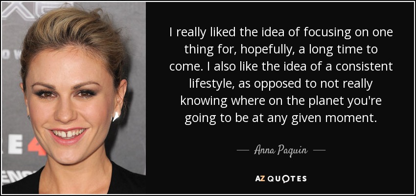 I really liked the idea of focusing on one thing for, hopefully, a long time to come. I also like the idea of a consistent lifestyle, as opposed to not really knowing where on the planet you're going to be at any given moment. - Anna Paquin