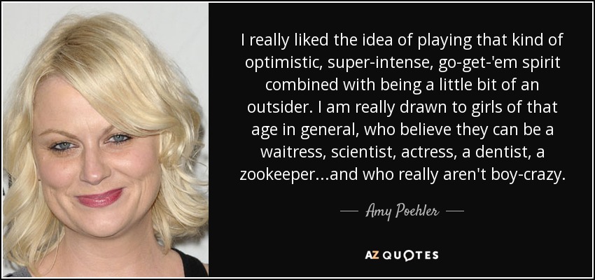 I really liked the idea of playing that kind of optimistic, super-intense, go-get-'em spirit combined with being a little bit of an outsider. I am really drawn to girls of that age in general, who believe they can be a waitress, scientist, actress, a dentist, a zookeeper...and who really aren't boy-crazy. - Amy Poehler