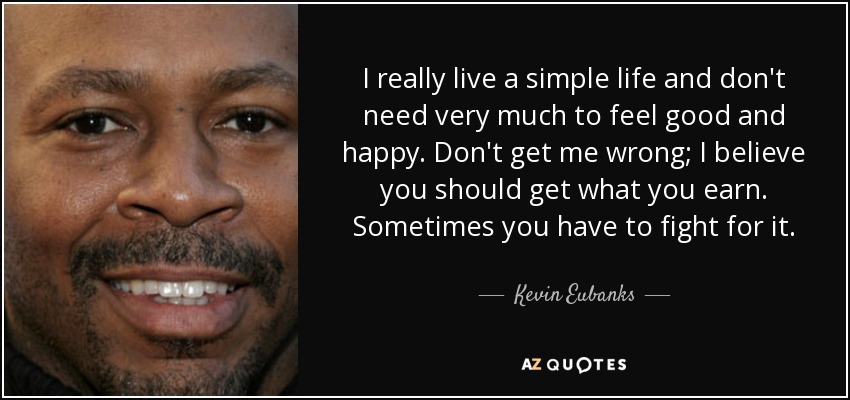 I really live a simple life and don't need very much to feel good and happy. Don't get me wrong; I believe you should get what you earn. Sometimes you have to fight for it. - Kevin Eubanks