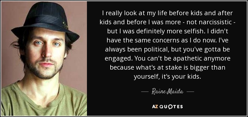 I really look at my life before kids and after kids and before I was more - not narcissistic - but I was definitely more selfish. I didn't have the same concerns as I do now. I've always been political, but you've gotta be engaged. You can't be apathetic anymore because what's at stake is bigger than yourself, it's your kids. - Raine Maida