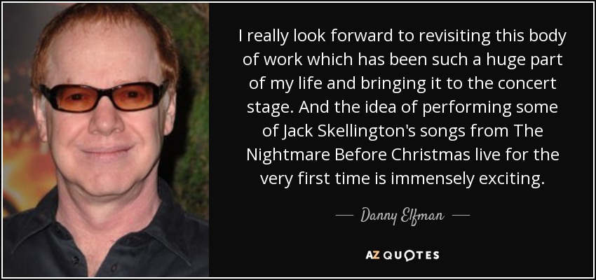I really look forward to revisiting this body of work which has been such a huge part of my life and bringing it to the concert stage. And the idea of performing some of Jack Skellington's songs from The Nightmare Before Christmas live for the very first time is immensely exciting. - Danny Elfman