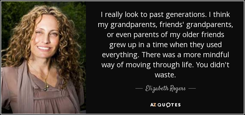I really look to past generations. I think my grandparents, friends' grandparents, or even parents of my older friends grew up in a time when they used everything. There was a more mindful way of moving through life. You didn't waste. - Elizabeth Rogers