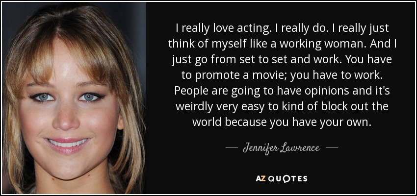 I really love acting. I really do. I really just think of myself like a working woman. And I just go from set to set and work. You have to promote a movie; you have to work. People are going to have opinions and it's weirdly very easy to kind of block out the world because you have your own. - Jennifer Lawrence