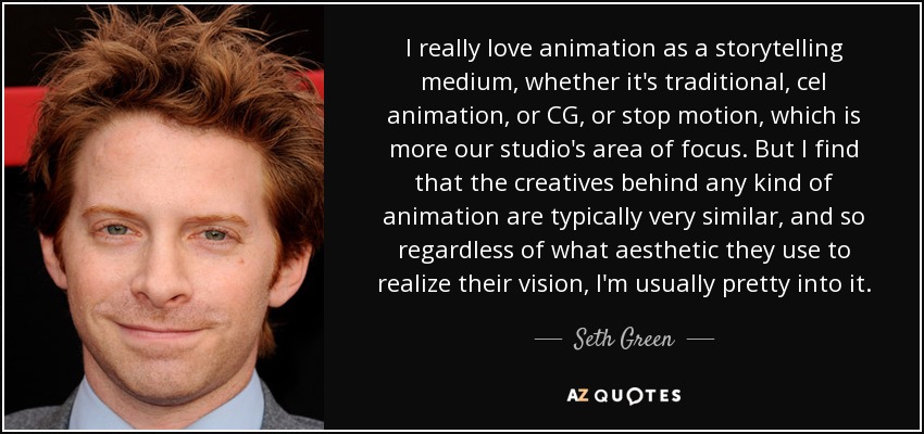 I really love animation as a storytelling medium, whether it's traditional, cel animation, or CG, or stop motion, which is more our studio's area of focus. But I find that the creatives behind any kind of animation are typically very similar, and so regardless of what aesthetic they use to realize their vision, I'm usually pretty into it. - Seth Green