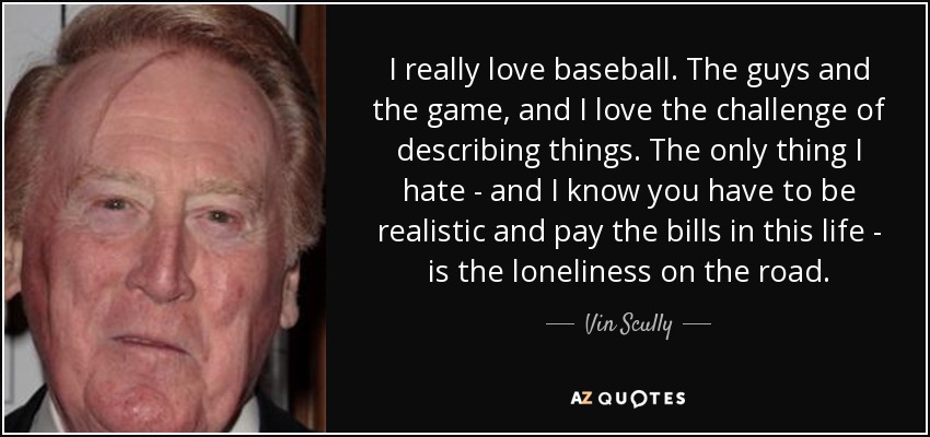 I really love baseball. The guys and the game, and I love the challenge of describing things. The only thing I hate - and I know you have to be realistic and pay the bills in this life - is the loneliness on the road. - Vin Scully