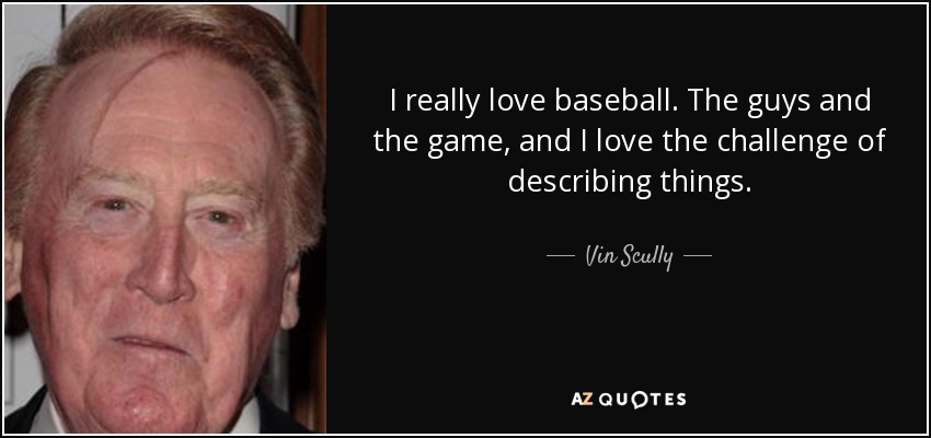 I really love baseball. The guys and the game, and I love the challenge of describing things. - Vin Scully