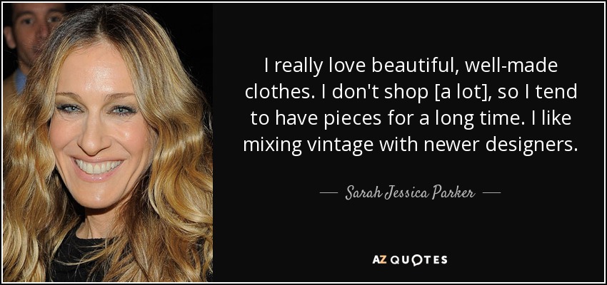 I really love beautiful, well-made clothes. I don't shop [a lot], so I tend to have pieces for a long time. I like mixing vintage with newer designers. - Sarah Jessica Parker
