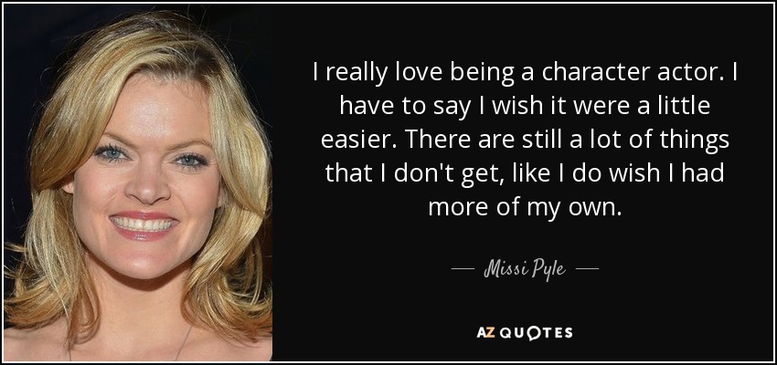 I really love being a character actor. I have to say I wish it were a little easier. There are still a lot of things that I don't get, like I do wish I had more of my own. - Missi Pyle