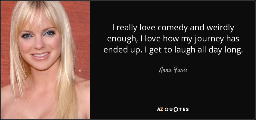 I really love comedy and weirdly enough, I love how my journey has ended up. I get to laugh all day long. - Anna Faris