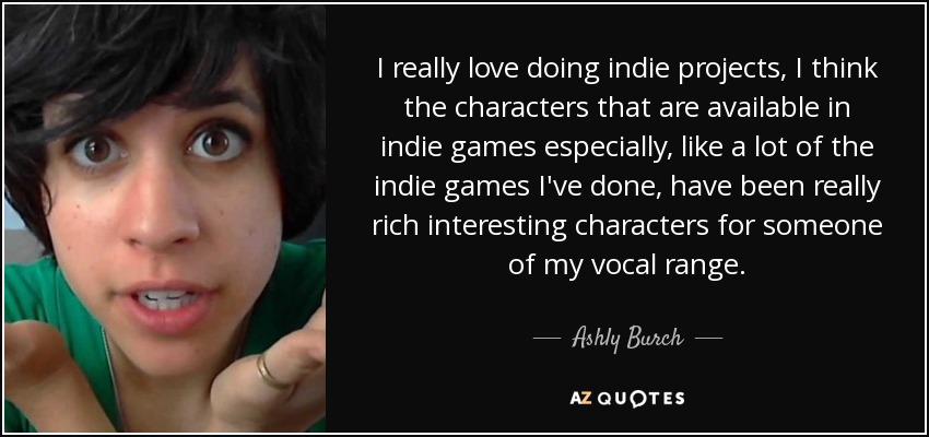 I really love doing indie projects, I think the characters that are available in indie games especially, like a lot of the indie games I've done, have been really rich interesting characters for someone of my vocal range. - Ashly Burch