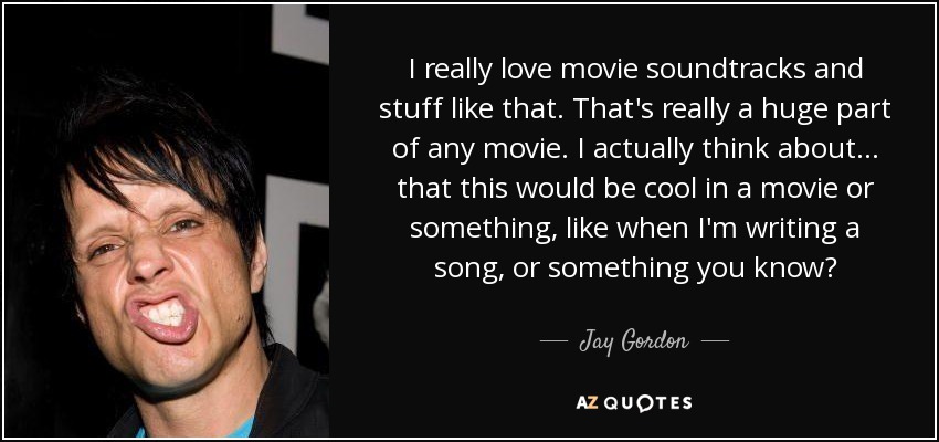 I really love movie soundtracks and stuff like that. That's really a huge part of any movie. I actually think about... that this would be cool in a movie or something, like when I'm writing a song, or something you know? - Jay Gordon
