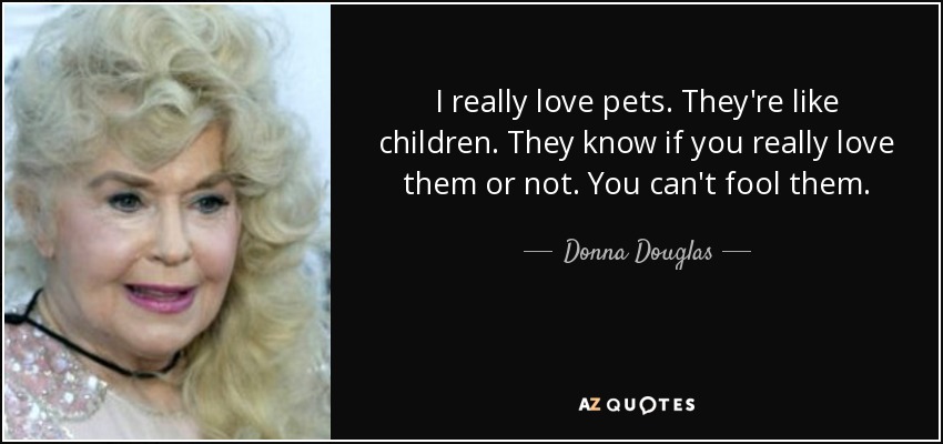 I really love pets. They're like children. They know if you really love them or not. You can't fool them. - Donna Douglas