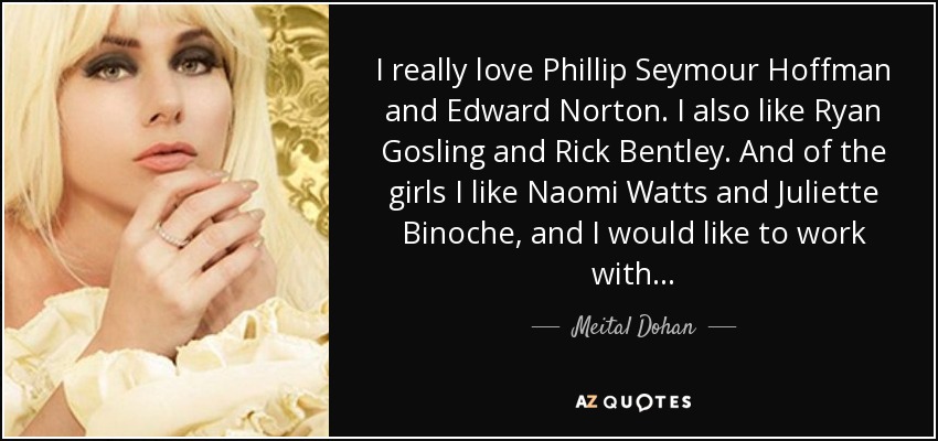 I really love Phillip Seymour Hoffman and Edward Norton. I also like Ryan Gosling and Rick Bentley. And of the girls I like Naomi Watts and Juliette Binoche, and I would like to work with... - Meital Dohan