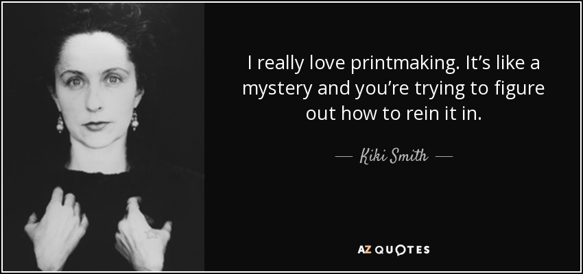I really love printmaking. It’s like a mystery and you’re trying to figure out how to rein it in. - Kiki Smith