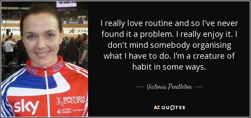 I really love routine and so I've never found it a problem. I really enjoy it. I don't mind somebody organising what I have to do. I'm a creature of habit in some ways. - Victoria Pendleton