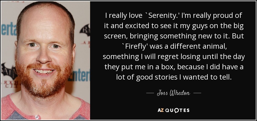 I really love `Serenity.' I'm really proud of it and excited to see it my guys on the big screen, bringing something new to it. But `Firefly' was a different animal, something I will regret losing until the day they put me in a box, because I did have a lot of good stories I wanted to tell. - Joss Whedon