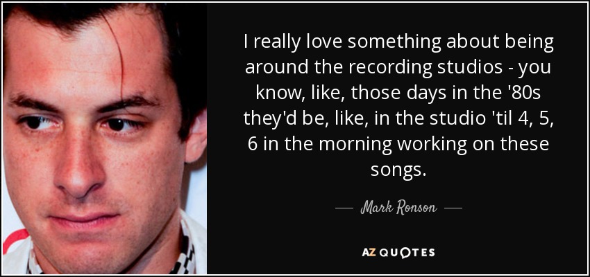 I really love something about being around the recording studios - you know, like, those days in the '80s they'd be, like, in the studio 'til 4, 5, 6 in the morning working on these songs. - Mark Ronson