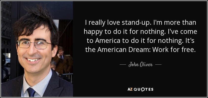 I really love stand-up. I'm more than happy to do it for nothing. I've come to America to do it for nothing. It's the American Dream: Work for free. - John Oliver