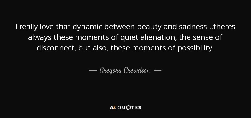 I really love that dynamic between beauty and sadness...theres always these moments of quiet alienation, the sense of disconnect, but also, these moments of possibility. - Gregory Crewdson