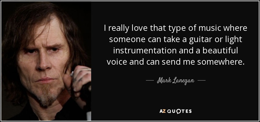 I really love that type of music where someone can take a guitar or light instrumentation and a beautiful voice and can send me somewhere. - Mark Lanegan