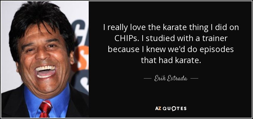 I really love the karate thing I did on CHIPs. I studied with a trainer because I knew we'd do episodes that had karate. - Erik Estrada