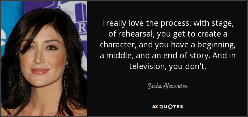 I really love the process, with stage, of rehearsal, you get to create a character, and you have a beginning, a middle, and an end of story. And in television, you don't. - Sasha Alexander