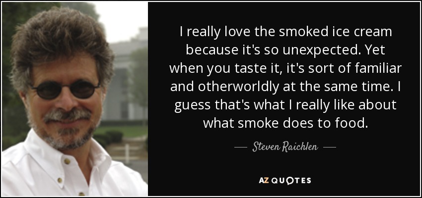 I really love the smoked ice cream because it's so unexpected. Yet when you taste it, it's sort of familiar and otherworldly at the same time. I guess that's what I really like about what smoke does to food. - Steven Raichlen