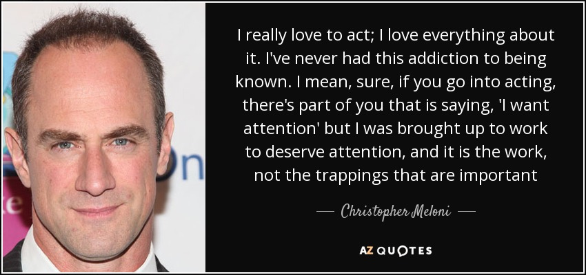 I really love to act; I love everything about it. I've never had this addiction to being known. I mean, sure, if you go into acting, there's part of you that is saying, 'I want attention' but I was brought up to work to deserve attention, and it is the work, not the trappings that are important - Christopher Meloni