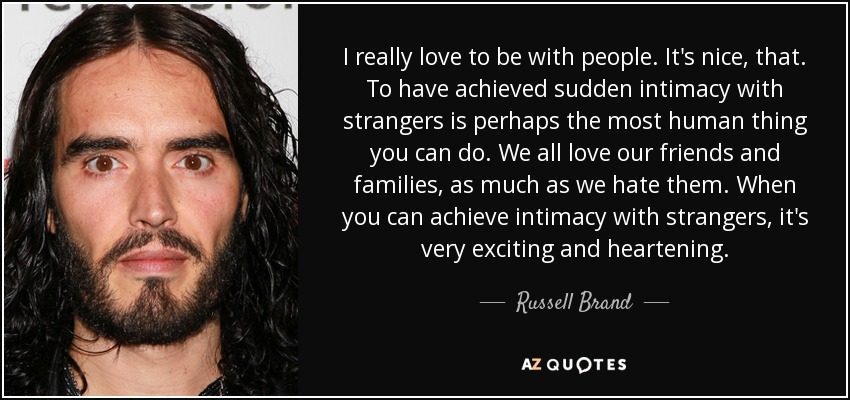 I really love to be with people. It's nice, that. To have achieved sudden intimacy with strangers is perhaps the most human thing you can do. We all love our friends and families, as much as we hate them. When you can achieve intimacy with strangers, it's very exciting and heartening. - Russell Brand
