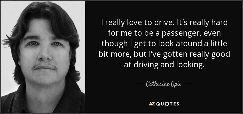 I really love to drive. It’s really hard for me to be a passenger, even though I get to look around a little bit more, but I’ve gotten really good at driving and looking. - Catherine Opie
