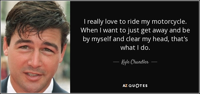 I really love to ride my motorcycle. When I want to just get away and be by myself and clear my head, that's what I do. - Kyle Chandler