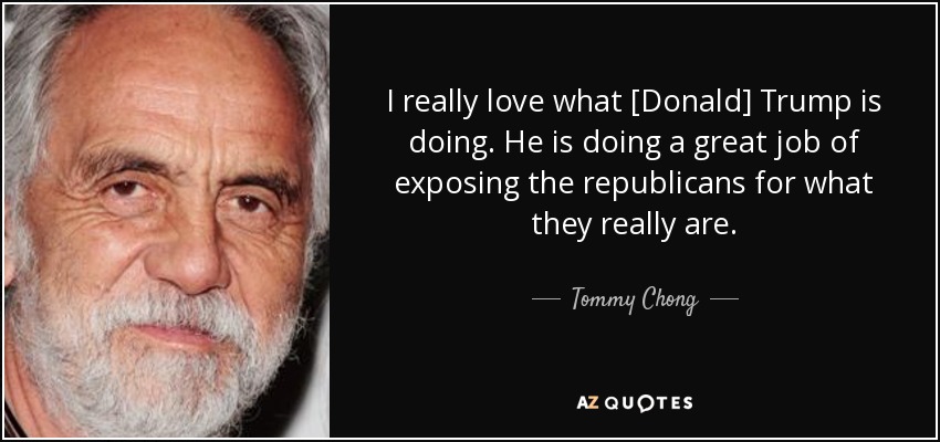 I really love what [Donald] Trump is doing. He is doing a great job of exposing the republicans for what they really are. - Tommy Chong