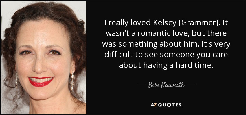 I really loved Kelsey [Grammer]. It wasn't a romantic love, but there was something about him. It's very difficult to see someone you care about having a hard time. - Bebe Neuwirth