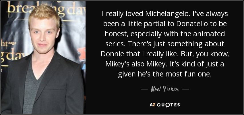 I really loved Michelangelo. I've always been a little partial to Donatello to be honest, especially with the animated series. There's just something about Donnie that I really like. But, you know, Mikey's also Mikey. It's kind of just a given he's the most fun one. - Noel Fisher