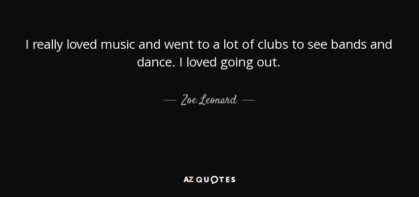 I really loved music and went to a lot of clubs to see bands and dance. I loved going out. - Zoe Leonard