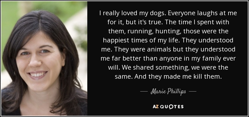 I really loved my dogs. Everyone laughs at me for it, but it's true. The time I spent with them, running, hunting, those were the happiest times of my life. They understood me. They were animals but they understood me far better than anyone in my family ever will. We shared something, we were the same. And they made me kill them. - Marie Phillips