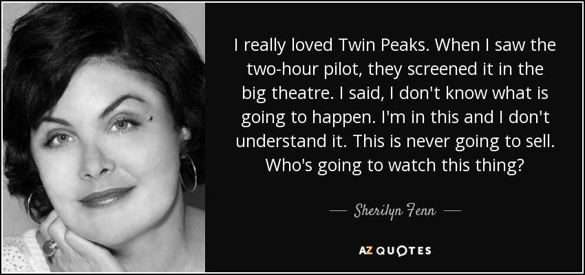 I really loved Twin Peaks. When I saw the two-hour pilot, they screened it in the big theatre. I said, I don't know what is going to happen. I'm in this and I don't understand it. This is never going to sell. Who's going to watch this thing? - Sherilyn Fenn