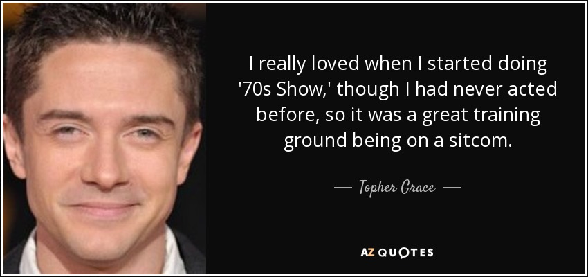 I really loved when I started doing '70s Show,' though I had never acted before, so it was a great training ground being on a sitcom. - Topher Grace
