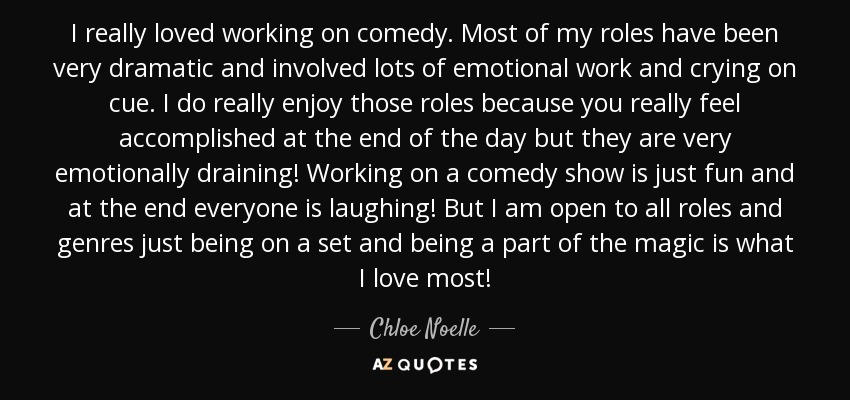 I really loved working on comedy. Most of my roles have been very dramatic and involved lots of emotional work and crying on cue. I do really enjoy those roles because you really feel accomplished at the end of the day but they are very emotionally draining! Working on a comedy show is just fun and at the end everyone is laughing! But I am open to all roles and genres just being on a set and being a part of the magic is what I love most! - Chloe Noelle