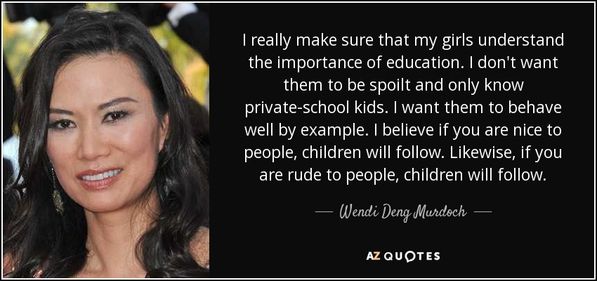 I really make sure that my girls understand the importance of education. I don't want them to be spoilt and only know private-school kids. I want them to behave well by example. I believe if you are nice to people, children will follow. Likewise, if you are rude to people, children will follow. - Wendi Deng Murdoch
