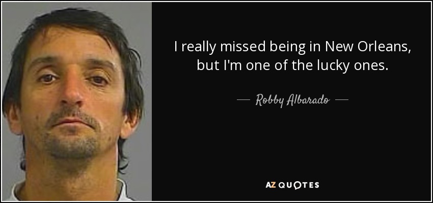 I really missed being in New Orleans, but I'm one of the lucky ones. - Robby Albarado