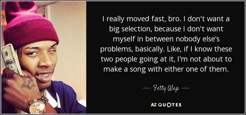 I really moved fast, bro. I don't want a big selection, because I don't want myself in between nobody else's problems, basically. Like, if I know these two people going at it, I'm not about to make a song with either one of them. - Fetty Wap