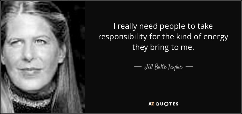 I really need people to take responsibility for the kind of energy they bring to me. - Jill Bolte Taylor
