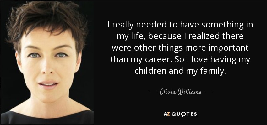 I really needed to have something in my life, because I realized there were other things more important than my career. So I love having my children and my family. - Olivia Williams