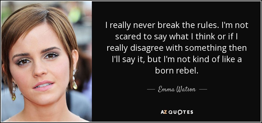 I really never break the rules. I'm not scared to say what I think or if I really disagree with something then I'll say it, but I'm not kind of like a born rebel. - Emma Watson
