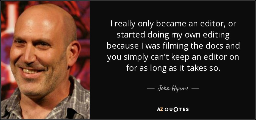 I really only became an editor, or started doing my own editing because I was filming the docs and you simply can't keep an editor on for as long as it takes so. - John Hyams
