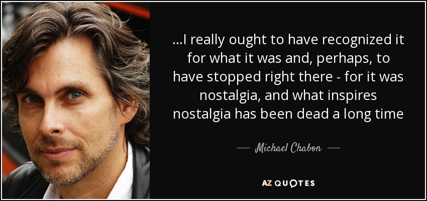 . . .I really ought to have recognized it for what it was and, perhaps, to have stopped right there - for it was nostalgia, and what inspires nostalgia has been dead a long time - Michael Chabon